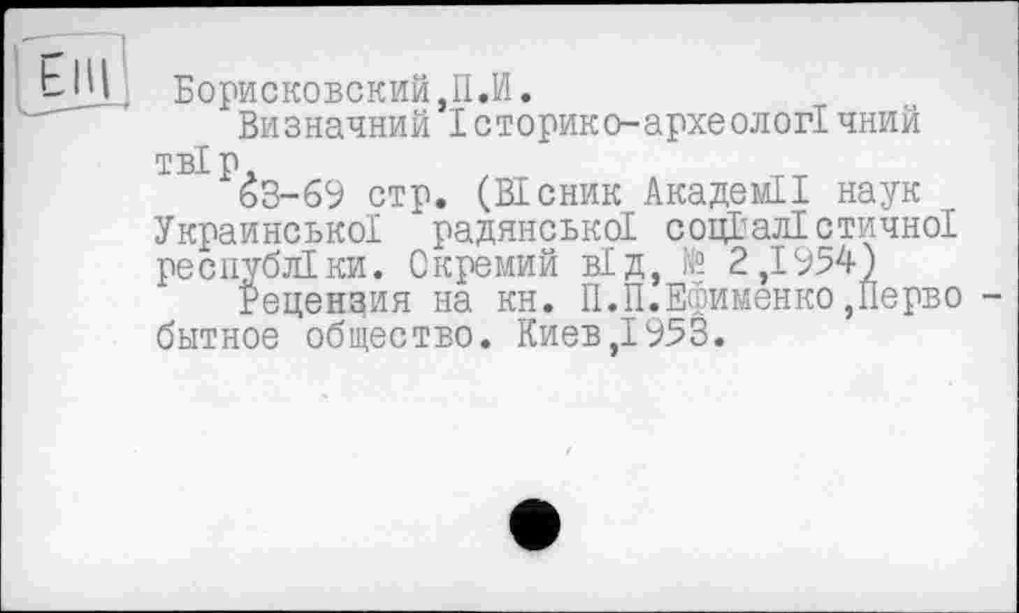 ﻿Борисковский,П.И.
Визначний Історико-археологічний твір.
ьЗ-69 стр. (Вісник Академії наук УкраинськоІ радянської соціалістичної республіки. Окремий від, N? 2,1954)
Рецензия на кн. П.П.Ефименко,Перво битное общество. Киев,1953.